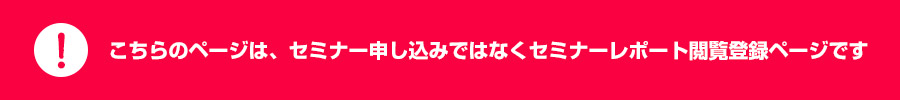 こちらのページは、セミナー申し込みではなくセミナーレポート閲覧登録ページです